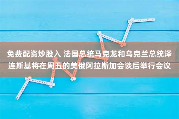 免费配资炒股入 法国总统马克龙和乌克兰总统泽连斯基将在周五的美俄阿拉斯加会谈后举行会议