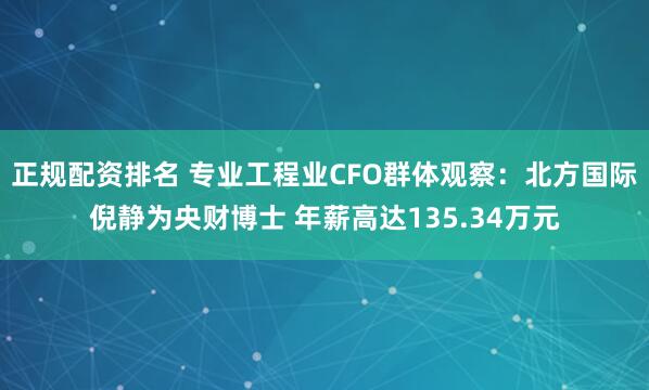正规配资排名 专业工程业CFO群体观察：北方国际倪静为央财博士 年薪高达135.34万元