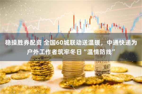 稳操胜券配资 全国60城联动送温暖，中通快递为户外工作者筑牢冬日“温情防线”
