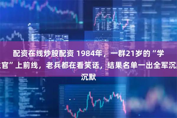 配资在线炒股配资 1984年，一群21岁的“学生官”上前线，老兵都在看笑话，结果名单一出全军沉默