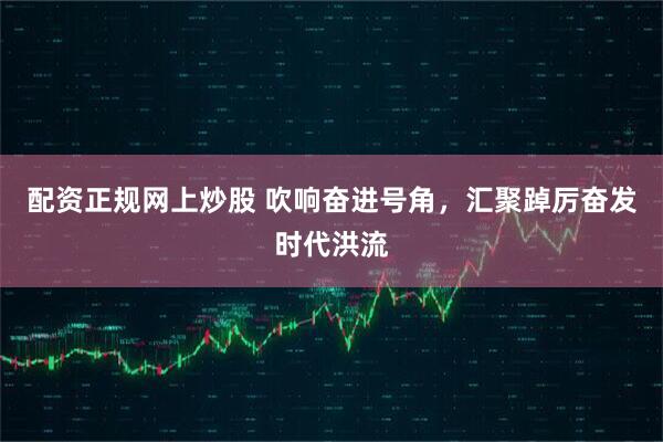 配资正规网上炒股 吹响奋进号角，汇聚踔厉奋发时代洪流