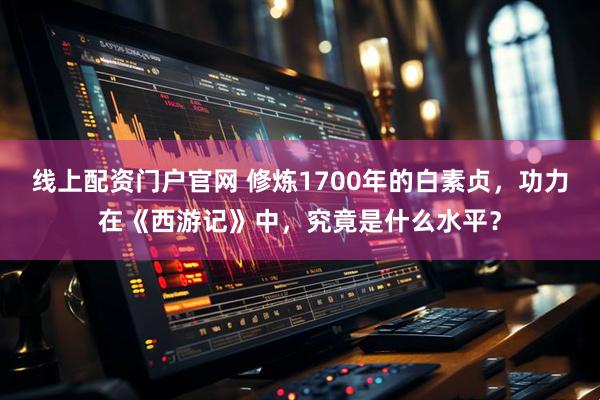 线上配资门户官网 修炼1700年的白素贞，功力在《西游记》中，究竟是什么水平？