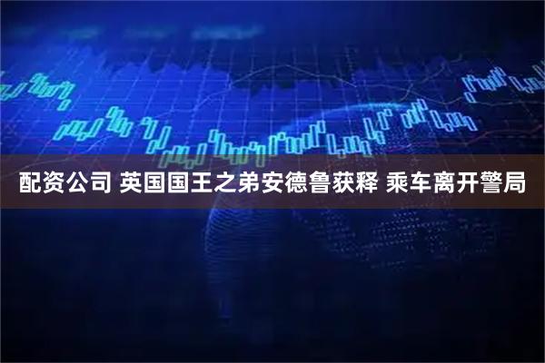 配资公司 英国国王之弟安德鲁获释 乘车离开警局