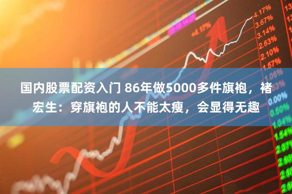 国内股票配资入门 86年做5000多件旗袍，褚宏生：穿旗袍的人不能太瘦，会显得无趣