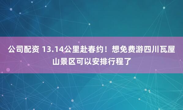 公司配资 13.14公里赴春约！想免费游四川瓦屋山景区可以安排行程了