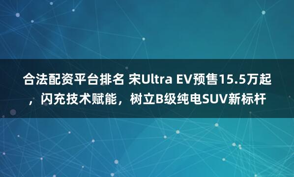合法配资平台排名 宋Ultra EV预售15.5万起，闪充技术赋能，树立B级纯电SUV新标杆
