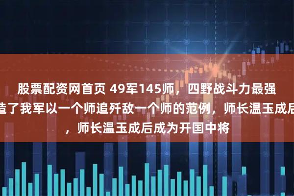 股票配资网首页 49军145师，四野战斗力最强的独立师，创造了我军以一个师追歼敌一个师的范例，师长温玉成后成为开国中将