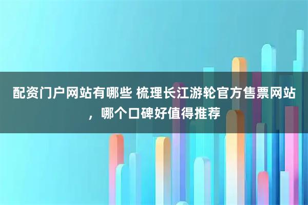 配资门户网站有哪些 梳理长江游轮官方售票网站，哪个口碑好值得推荐