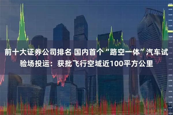 前十大证券公司排名 国内首个“路空一体”汽车试验场投运：获批飞行空域近100平方公里