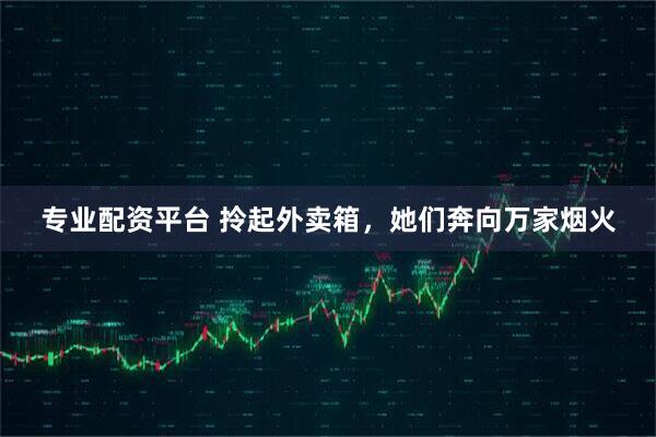专业配资平台 拎起外卖箱，她们奔向万家烟火