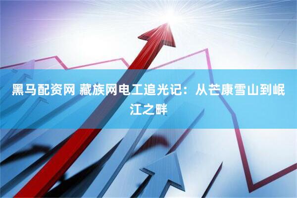 黑马配资网 藏族网电工追光记：从芒康雪山到岷江之畔