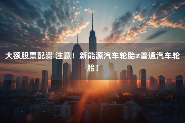 大额股票配资 注意！新能源汽车轮胎≠普通汽车轮胎！