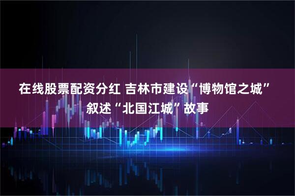 在线股票配资分红 吉林市建设“博物馆之城” 叙述“北国江城”故事